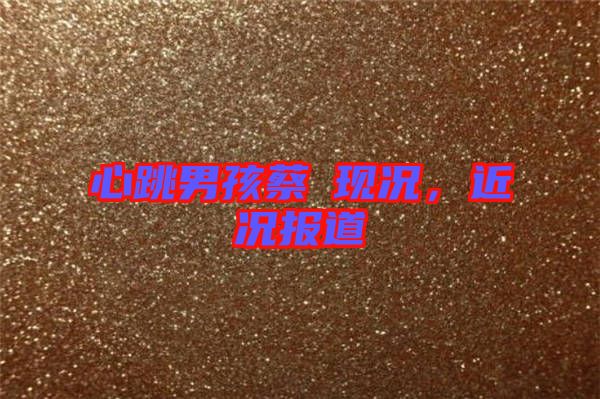心跳男孩蔡喆現(xiàn)況，近況報(bào)道