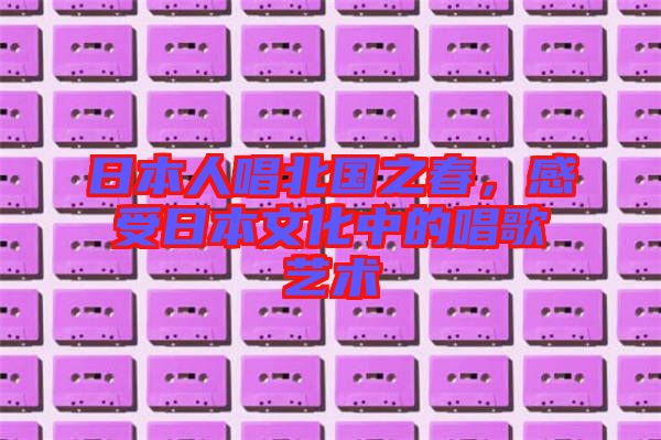 日本人唱北國(guó)之春，感受日本文化中的唱歌藝術(shù)
