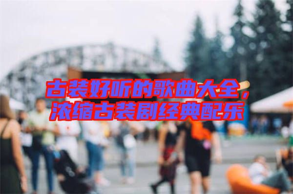 古裝好聽的歌曲大全，濃縮古裝劇經(jīng)典配樂