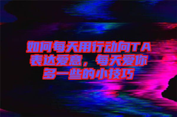 如何每天用行動(dòng)向TA表達(dá)愛意，每天愛你多一些的小技巧