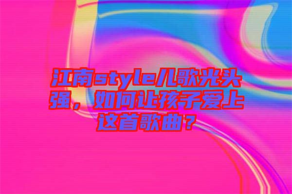 江南style兒歌光頭強(qiáng)，如何讓孩子愛(ài)上這首歌曲？