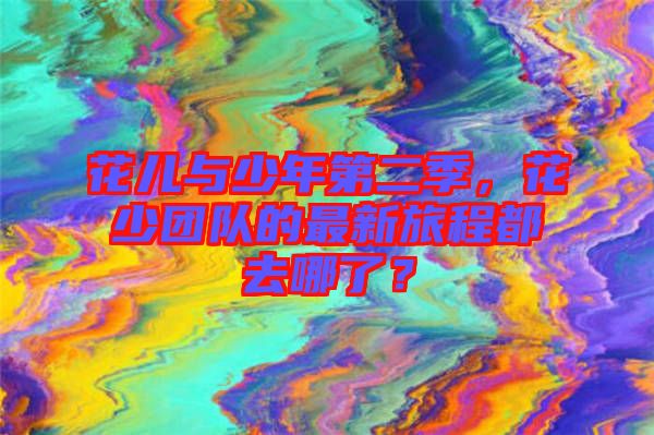 花兒與少年第二季，花少團(tuán)隊(duì)的最新旅程都去哪了？
