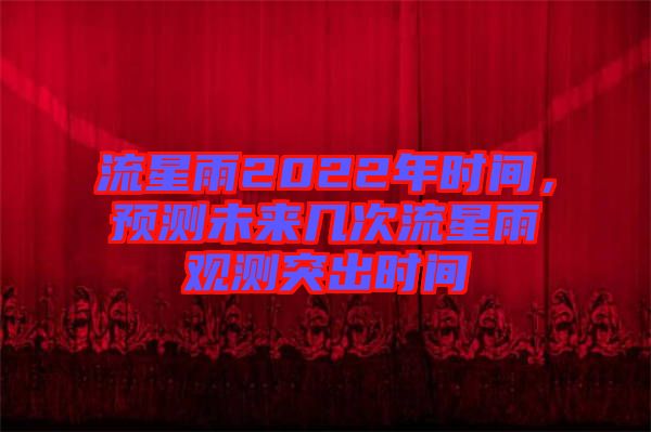 流星雨2022年時間，預(yù)測未來幾次流星雨觀測突出時間