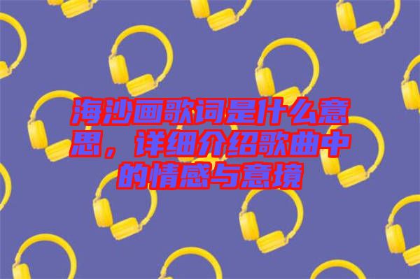 海沙畫(huà)歌詞是什么意思，詳細(xì)介紹歌曲中的情感與意境