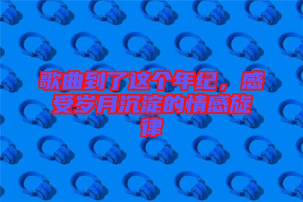 歌曲到了這個(gè)年紀(jì)，感受歲月沉淀的情感旋律