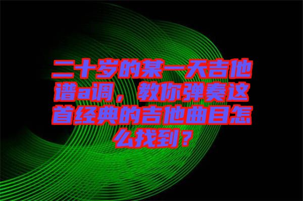 二十歲的某一天吉他譜a調(diào)，教你彈奏這首經(jīng)典的吉他曲目怎么找到？