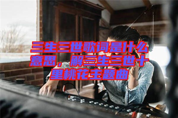 三生三世歌詞是什么意思，解三生三世十里桃花主題曲