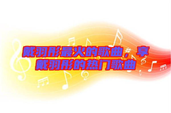 戴羽彤最火的歌曲，享戴羽彤的熱門歌曲