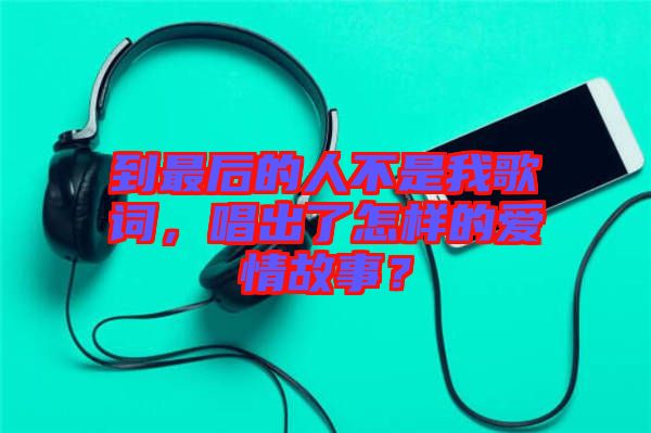 到最后的人不是我歌詞，唱出了怎樣的愛(ài)情故事？