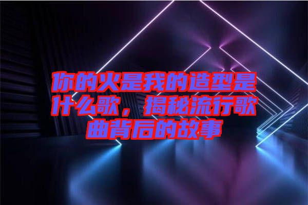 你的火是我的造型是什么歌，揭秘流行歌曲背后的故事
