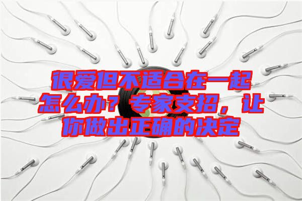 很愛(ài)但不適合在一起怎么辦？專(zhuān)家支招，讓你做出正確的決定