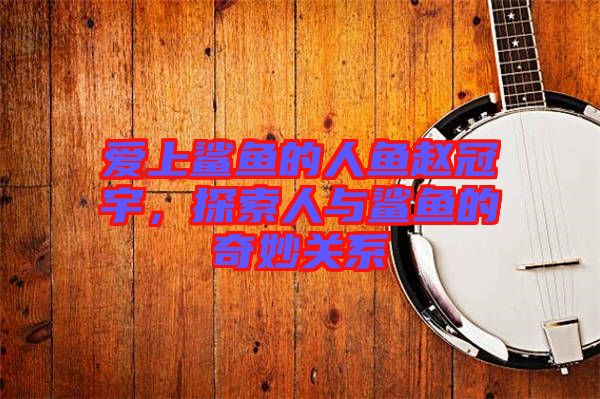 愛上鯊魚的人魚趙冠宇，探索人與鯊魚的奇妙關(guān)系