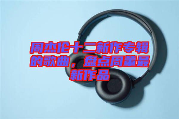 周杰倫十二新作專輯的歌曲，盤(pán)點(diǎn)周董最新作品
