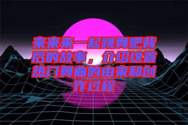 來來來一起跳舞吧背后的故事，介紹這首熱門舞曲的由來和創(chuàng)作過程