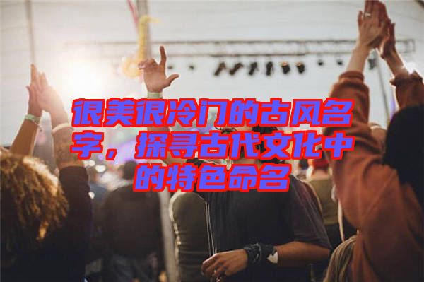 很美很冷門的古風(fēng)名字，探尋古代文化中的特色命名
