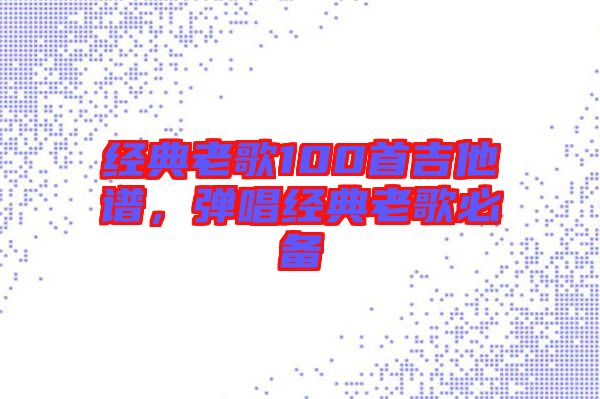 經(jīng)典老歌100首吉他譜，彈唱經(jīng)典老歌必備