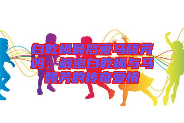 白乾楓最后愛馬馥芳嗎，解密白乾楓與馬馥芳的傳奇愛情