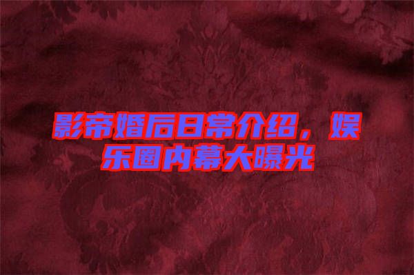 影帝婚后日常介紹，娛樂圈內(nèi)幕大曝光