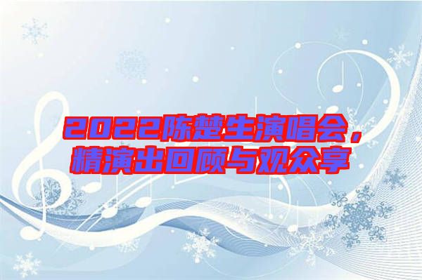 2022陳楚生演唱會(huì)，精演出回顧與觀眾享