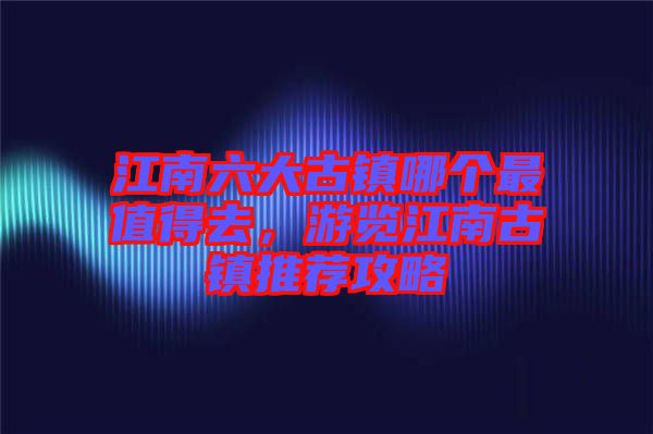 江南六大古鎮(zhèn)哪個最值得去，游覽江南古鎮(zhèn)推薦攻略