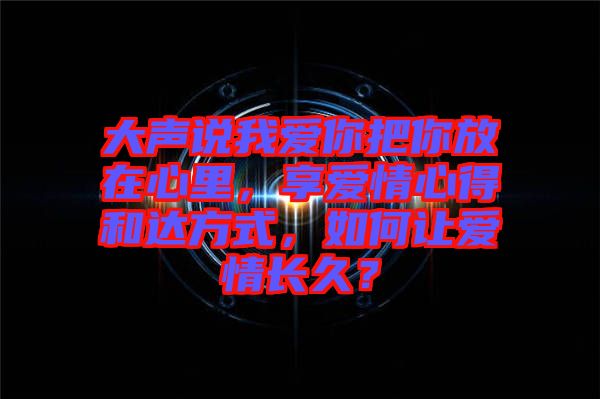 大聲說我愛你把你放在心里，享愛情心得和達(dá)方式，如何讓愛情長久？