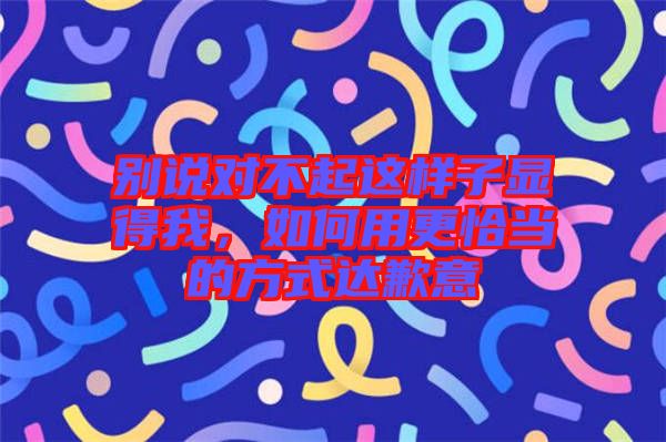 別說對(duì)不起這樣子顯得我，如何用更恰當(dāng)?shù)姆绞竭_(dá)歉意