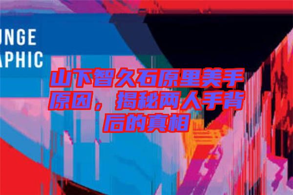 山下智久石原里美手原因，揭秘兩人手背后的真相