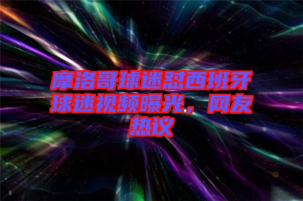 摩洛哥球迷懟西班牙球迷視頻曝光，網(wǎng)友熱議