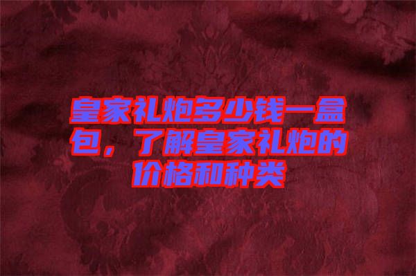 皇家禮炮多少錢一盒包，了解皇家禮炮的價格和種類