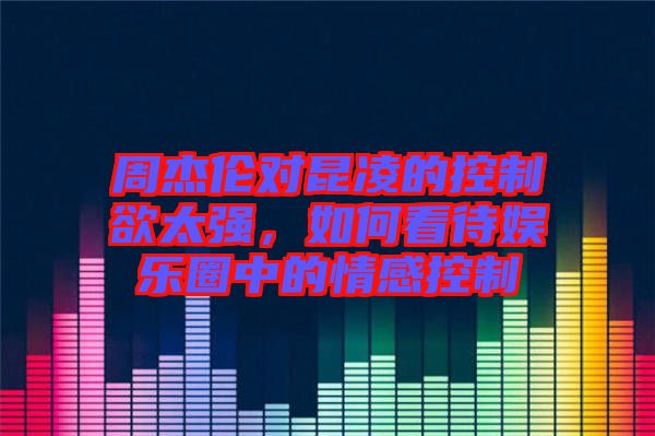 周杰倫對昆凌的控制欲太強(qiáng)，如何看待娛樂圈中的情感控制