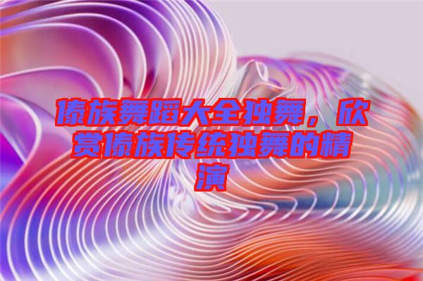 傣族舞蹈大全獨(dú)舞，欣賞傣族傳統(tǒng)獨(dú)舞的精演