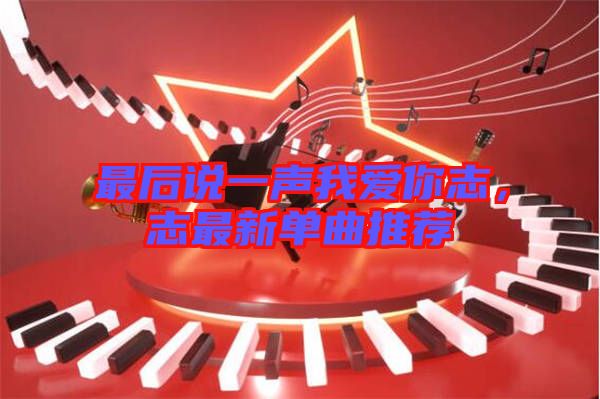 最后說一聲我愛你志，志最新單曲推薦