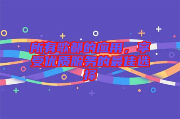 所有歌都的應(yīng)用，享受優(yōu)質(zhì)服務(wù)的最佳選擇