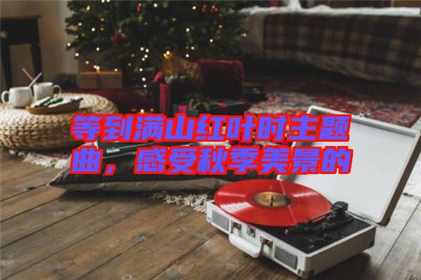 等到滿(mǎn)山紅葉時(shí)主題曲，感受秋季美景的