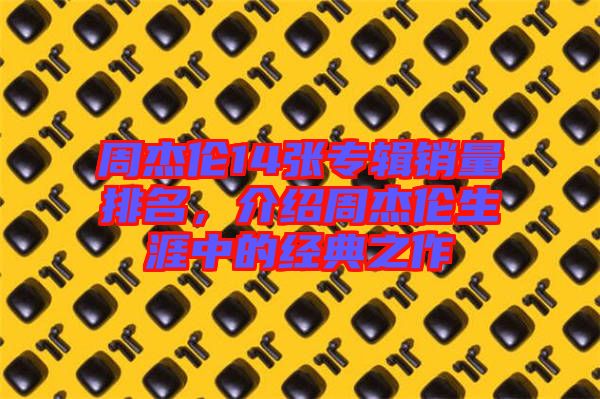周杰倫14張專輯銷量排名，介紹周杰倫生涯中的經(jīng)典之作