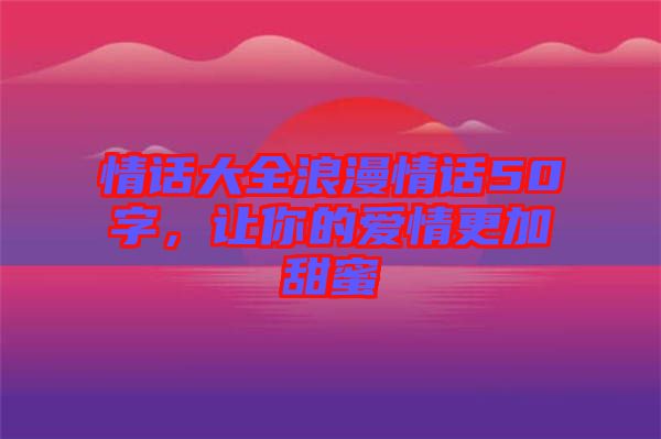 情話大全浪漫情話50字，讓你的愛情更加甜蜜