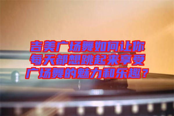 吉美廣場舞如何讓你每天都想跳起來享受廣場舞的魅力和樂趣？