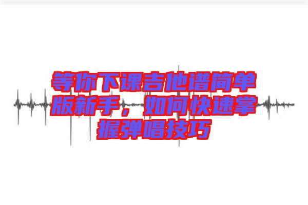 等你下課吉他譜簡單版新手，如何快速掌握彈唱技巧