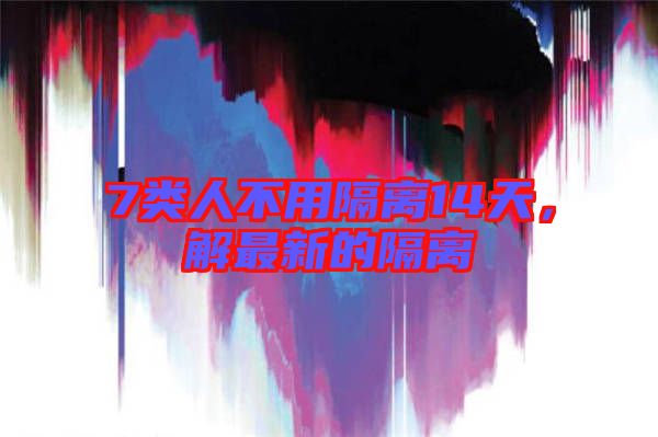 7類人不用隔離14天，解最新的隔離