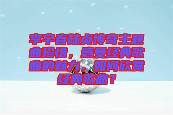 李宇春陸貞傳奇主題曲珍惜，感受經(jīng)典歌曲的魅力，如何欣賞經(jīng)典歌曲？