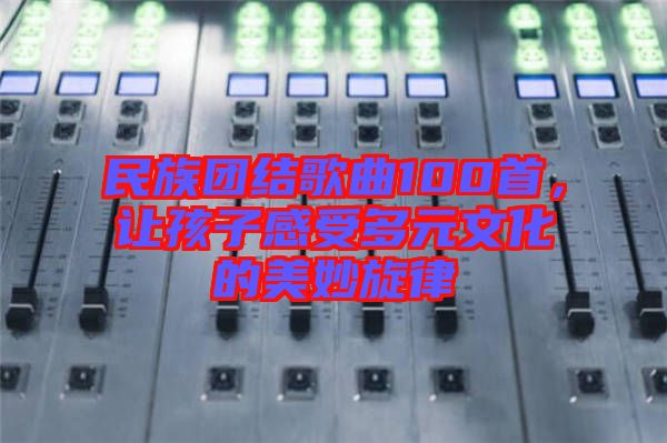 民族團(tuán)結(jié)歌曲100首，讓孩子感受多元文化的美妙旋律