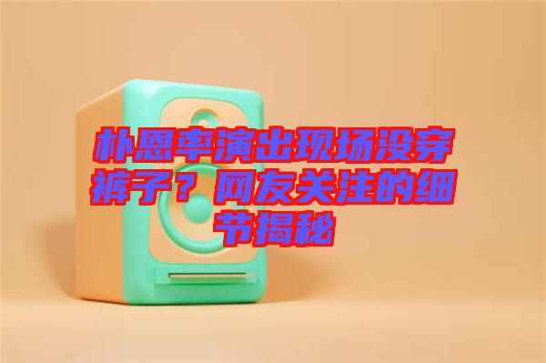 樸恩率演出現(xiàn)場沒穿褲子？網(wǎng)友關(guān)注的細(xì)節(jié)揭秘