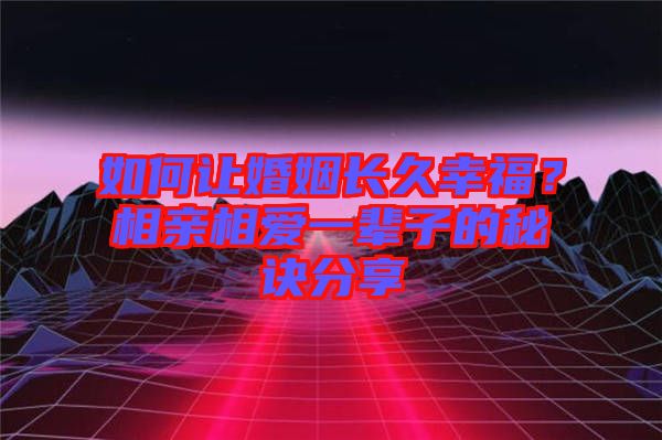 如何讓婚姻長久幸福？相親相愛一輩子的秘訣分享