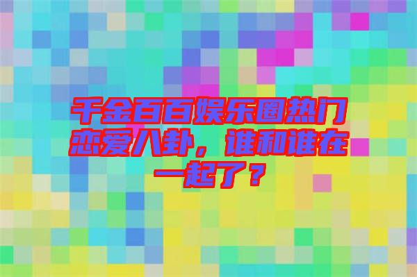 千金百百娛樂圈熱門戀愛八卦，誰和誰在一起了？