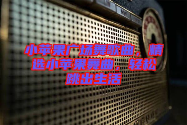 小蘋果廣場(chǎng)舞歌曲，精選小蘋果舞曲，輕松跳出生活
