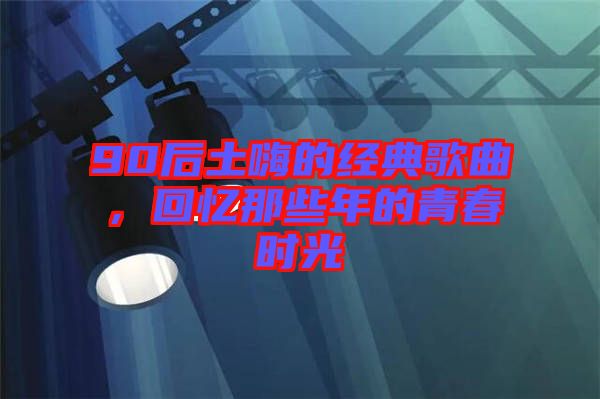 90后土嗨的經(jīng)典歌曲，回憶那些年的青春時光