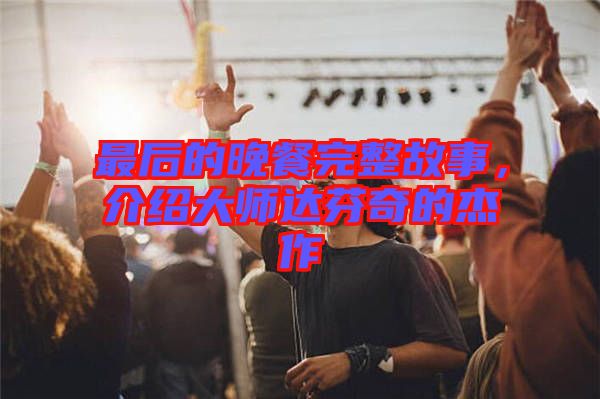 最后的晚餐完整故事，介紹大師達(dá)芬奇的杰作