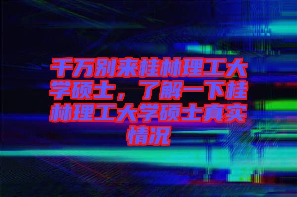 千萬別來桂林理工大學碩士，了解一下桂林理工大學碩士真實情況