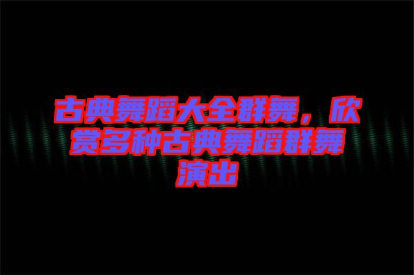 古典舞蹈大全群舞，欣賞多種古典舞蹈群舞演出