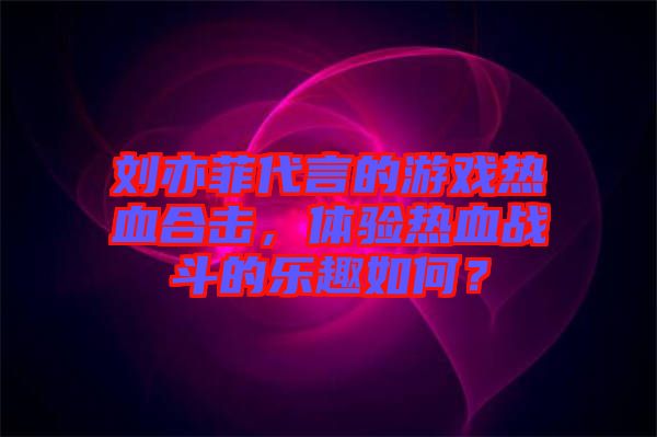 劉亦菲代言的游戲熱血合擊，體驗熱血戰(zhàn)斗的樂趣如何？